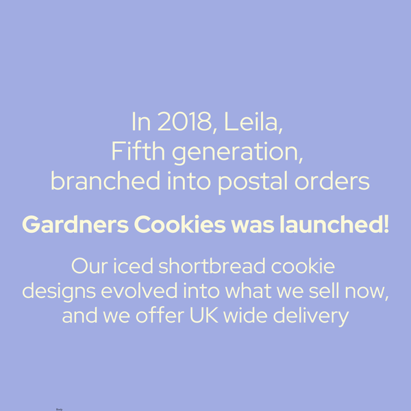 in 2018, Leila fifth generation branched into postal orders, Gardners cookies was launched. our iced shortbread cookie designs evolved into what we sell now and we offer uk wide delivery.